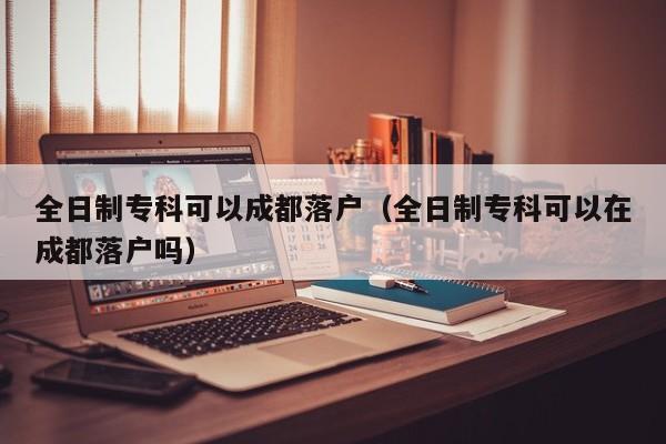 全日制专科可以成都落户（全日制专科可以在成都落户吗）