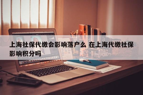 上海社保代缴会影响落户么 在上海代缴社保影响积分吗