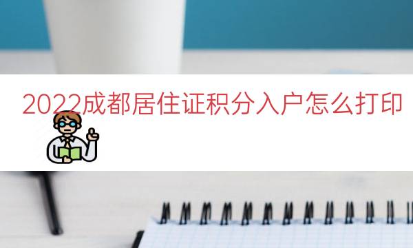 2022成都居住证积分入户怎么打印（居住证积分入户通知单）