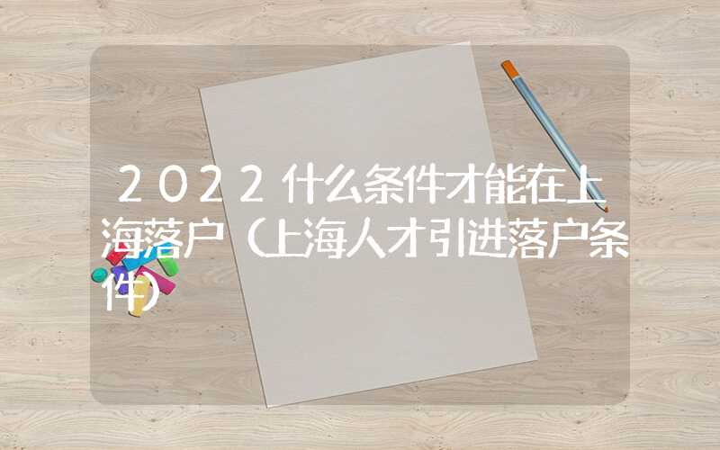 2022什么条件才能在上海落户（上海人才引进落户条件）