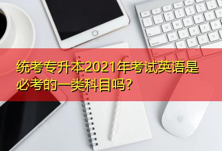 统考专升本2021年考试英语是必考的一类科目吗？