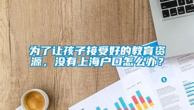 为了让孩子接受好的教育资源，没有上海户口怎么办？