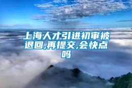 上海人才引进初审被退回,再提交,会快点吗