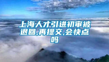 上海人才引进初审被退回,再提交,会快点吗