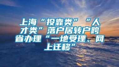 上海“投靠类”“人才类”落户居转户跨省办理“一地受理、网上迁移”