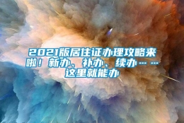 2021版居住证办理攻略来啦！新办、补办、续办……这里就能办