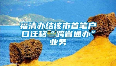 福清办结该市首笔户口迁移“跨省通办”业务