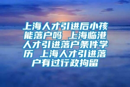 上海人才引进后小孩能落户吗 上海临港人才引进落户条件学历 上海人才引进落户有过行政拘留