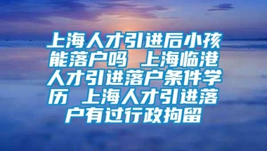 上海人才引进后小孩能落户吗 上海临港人才引进落户条件学历 上海人才引进落户有过行政拘留