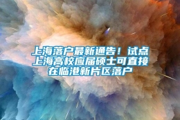 上海落户最新通告！试点上海高校应届硕士可直接在临港新片区落户