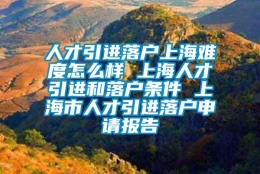 人才引进落户上海难度怎么样 上海人才引进和落户条件 上海市人才引进落户申请报告