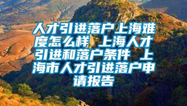 人才引进落户上海难度怎么样 上海人才引进和落户条件 上海市人才引进落户申请报告