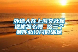 外地人在上海交社保退休怎么领 这三个条件必须同时满足