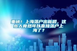 重磅！上海落户出新规，这些人竟然可以直接落户上海了？