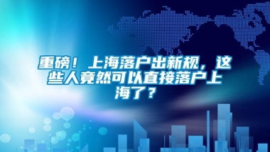 重磅！上海落户出新规，这些人竟然可以直接落户上海了？