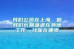 我们公司在上海，但我们长期派遣在外地工作，社保在哪缴