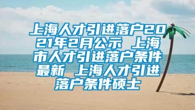 上海人才引进落户2021年2月公示 上海市人才引进落户条件最新 上海人才引进落户条件硕士