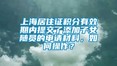 上海居住证积分有效期内提交了添加子女随员的申请材料，如何操作？