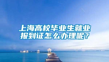 上海高校毕业生就业报到证怎么办理呢？