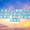 公共 ｜ 最高15万元！山东启动2022年博士（后）生活补助发放