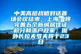 中美高层战略对话首场会议结束；上海：将完善五个新城居住证积分和落户政策；俄外长拉夫罗夫将于23日