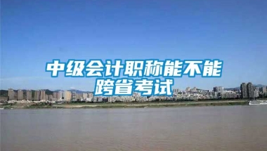 中级会计职称能不能跨省考试