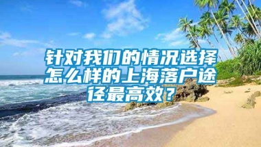 针对我们的情况选择怎么样的上海落户途径最高效？