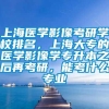 上海医学影像考研学校排名，上海大专的医学影像学专升本之后再考研，能考什么专业