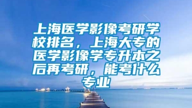 上海医学影像考研学校排名，上海大专的医学影像学专升本之后再考研，能考什么专业