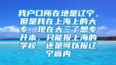 我户口所在地是辽宁，但是我在上海上的大专，现在大三了想专升本，只能报上海的学校，还是可以报辽宁省内