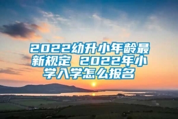 2022幼升小年龄最新规定 2022年小学入学怎么报名