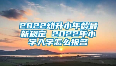 2022幼升小年龄最新规定 2022年小学入学怎么报名