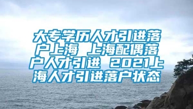 大专学历人才引进落户上海 上海配偶落户人才引进 2021上海人才引进落户状态