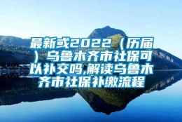 最新或2022（历届）乌鲁木齐市社保可以补交吗,解读乌鲁木齐市社保补缴流程