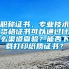 职称证书、专业技术资格证书可以通过什么渠道查验？能否下载打印纸质证书？