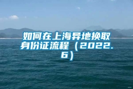 如何在上海异地换取身份证流程（2022.6）