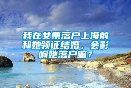 我在女票落户上海前和她领证结婚，会影响她落户嘛？