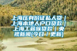 上海压身份证私人贷｜上海本地人户口贷款｜上海工薪族贷款｜央视新闻(今日／更新)