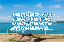 上海积分问题人才中心解答 申请上海常见问题 办理居住证积分时遇到问题