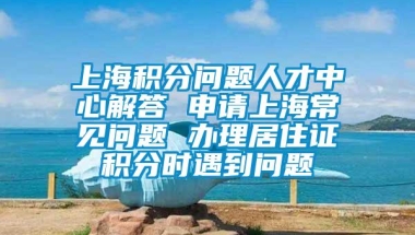 上海积分问题人才中心解答 申请上海常见问题 办理居住证积分时遇到问题