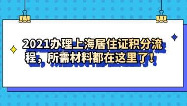 2021办理上海居住证积分流程，所需材料都在这里了！