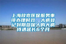 上海放宽医保服务事项办理时效，大病登记到期参保人的大病待遇延长6个月