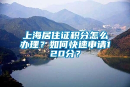 上海居住证积分怎么办理？如何快速申请120分？