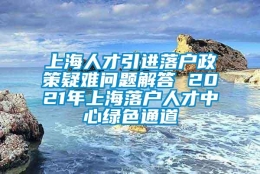 上海人才引进落户政策疑难问题解答 2021年上海落户人才中心绿色通道