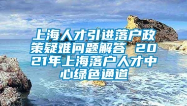 上海人才引进落户政策疑难问题解答 2021年上海落户人才中心绿色通道