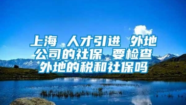 上海 人才引进 外地公司的社保 要检查外地的税和社保吗