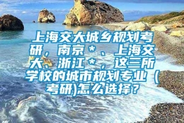 上海交大城乡规划考研，南京＊、上海交大、浙江＊，这三所学校的城市规划专业（考研)怎么选择？