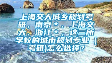 上海交大城乡规划考研，南京＊、上海交大、浙江＊，这三所学校的城市规划专业（考研)怎么选择？