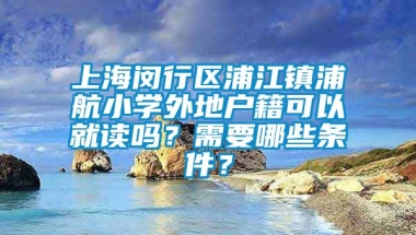 上海闵行区浦江镇浦航小学外地户籍可以就读吗？需要哪些条件？