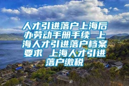 人才引进落户上海后办劳动手册手续 上海人才引进落户档案要求 上海人才引进落户缴税